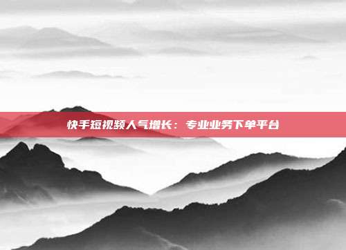 快手短视频人气增长:专业业务下单平台