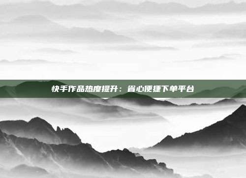 快手作品热度提升：省心便捷下单平台