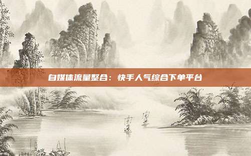 自媒体流量整合：快手人气综合下单平台