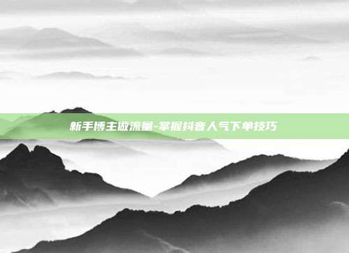 新手博主做流量-掌握抖音人气下单技巧