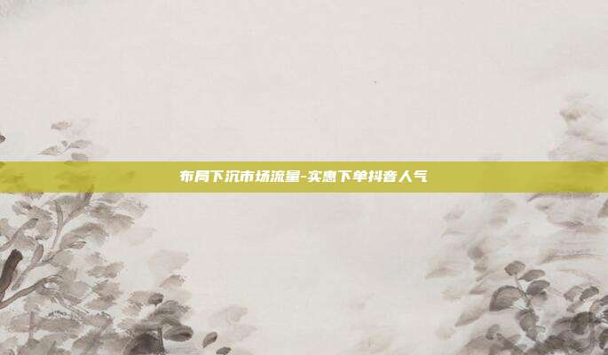 布局下沉市场流量-实惠下单抖音人气