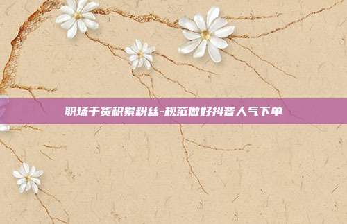 职场干货积累粉丝-规范做好抖音人气下单