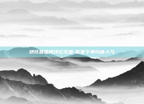 烘托直播间评论氛围-配套下单抖音人气