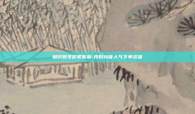 知识账号积累客源-找好抖音人气下单资源