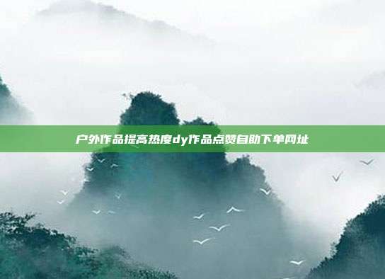 户外作品提高热度dy作品点赞自助下单网址