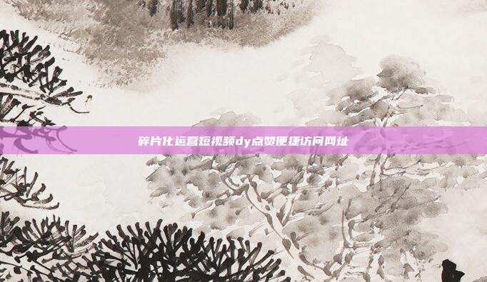 碎片化运营短视频dy点赞便捷访问网址