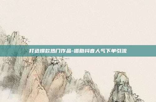打造爆款热门作品-借助抖音人气下单引流
