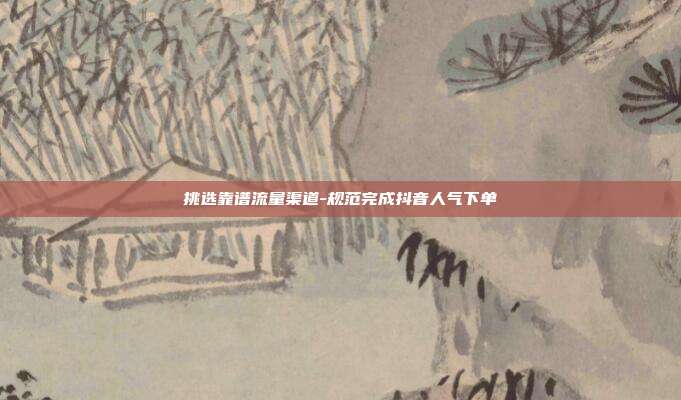 挑选靠谱流量渠道-规范完成抖音人气下单