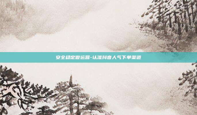 安全稳定做运营-认准抖音人气下单渠道