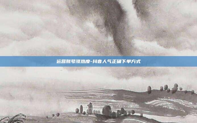运营账号涨热度-抖音人气正确下单方式