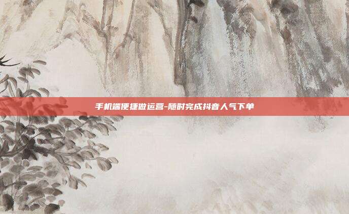 手机端便捷做运营-随时完成抖音人气下单