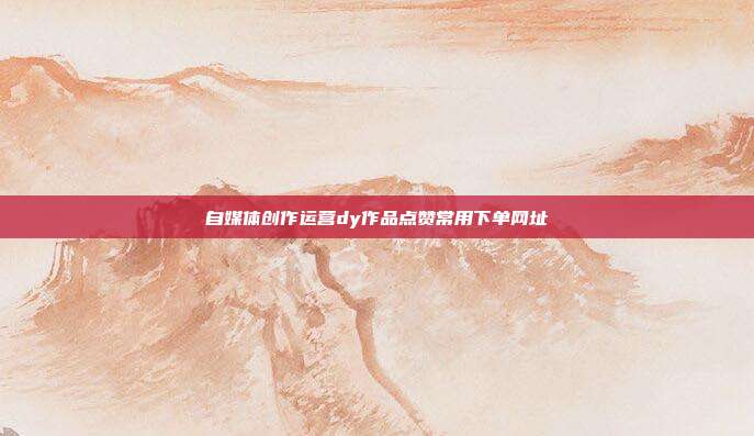 自媒体创作运营dy作品点赞常用下单网址