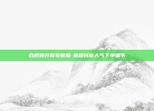 合规提升账号数据-熟知抖音人气下单细节