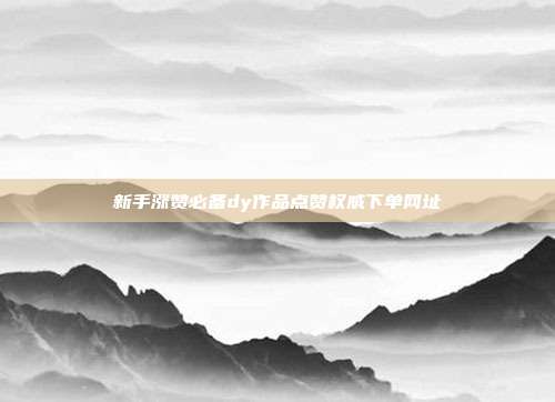 新手涨赞必备dy作品点赞权威下单网址