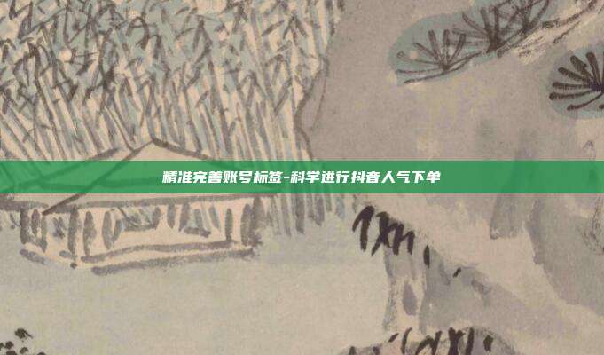 精准完善账号标签-科学进行抖音人气下单