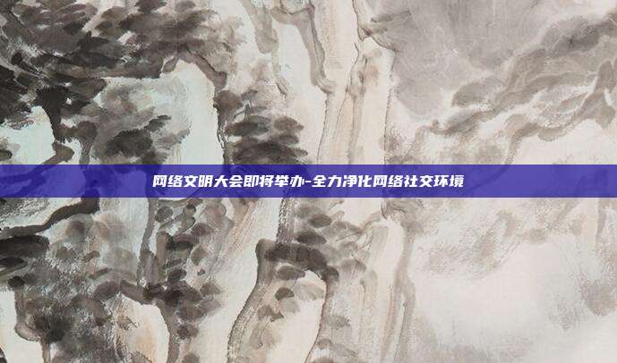 网络文明大会即将举办-全力净化网络社交环境