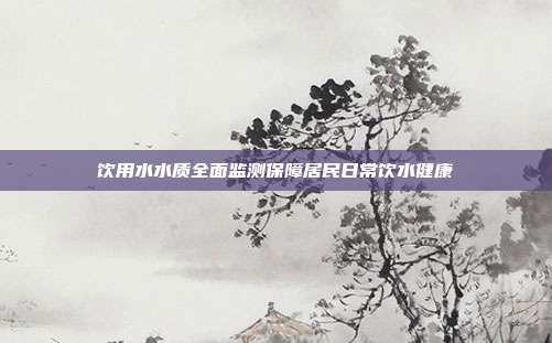 饮用水水质全面监测保障居民日常饮水健康