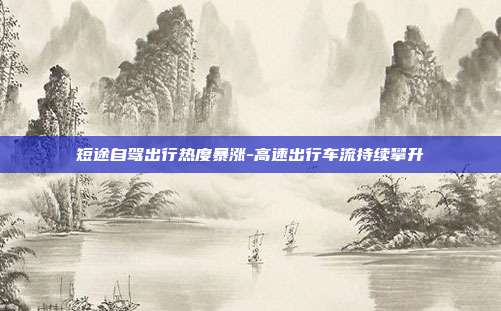 短途自驾出行热度暴涨-高速出行车流持续攀升