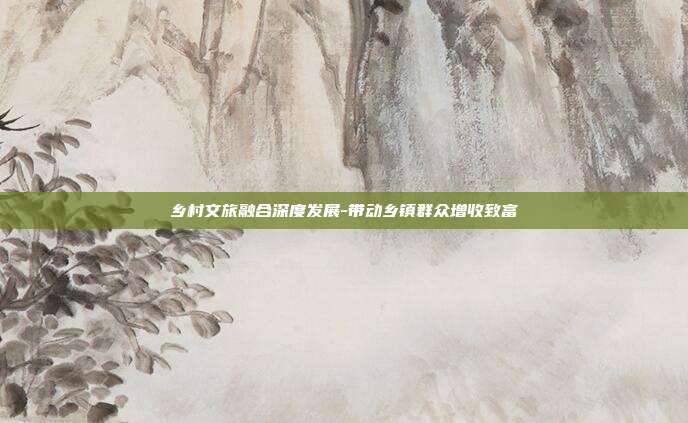 乡村文旅融合深度发展-带动乡镇群众增收致富