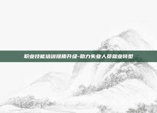 职业技能培训提质升级-助力失业人员就业转型