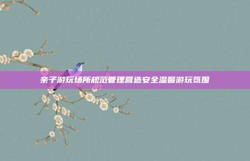 亲子游玩场所规范管理营造安全温馨游玩氛围