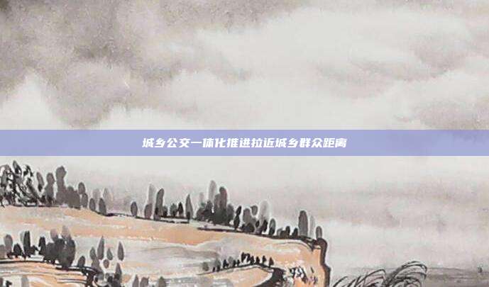 城乡公交一体化推进拉近城乡群众距离