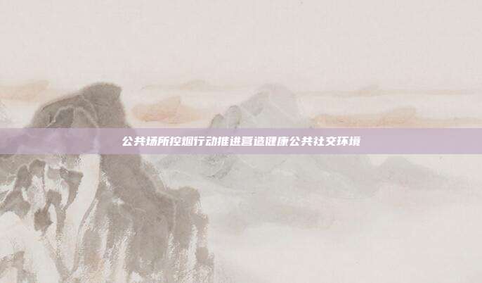 公共场所控烟行动推进营造健康公共社交环境