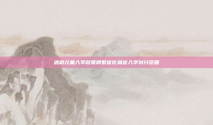 适龄儿童入学政策调整优化就近入学划分范围