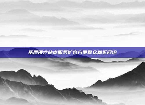 基层医疗站点服务扩容方便群众就近问诊