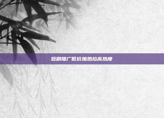 短剧推广低价加热拉高热度