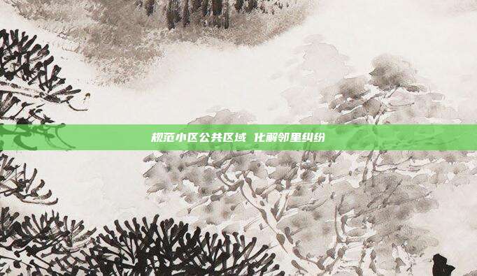规范小区公共区域 化解邻里纠纷