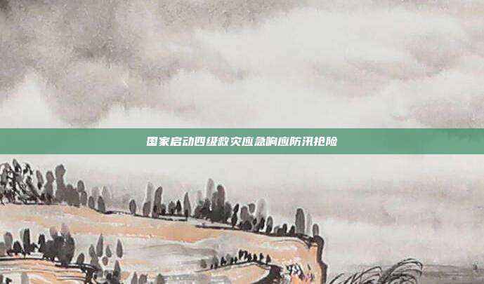 国家启动四级救灾应急响应防汛抢险