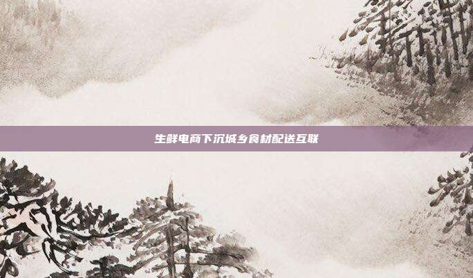 生鲜电商下沉城乡食材配送互联