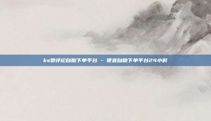 ks赞评论自助下单平台 - 便宜自助下单平台24小时
