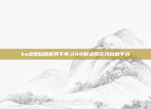ks点赞自助服务下单,24小时点赞在线自助平台