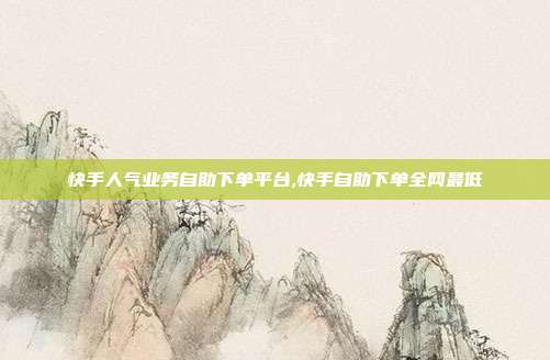 快手人气业务自助下单平台,快手自助下单全网最低