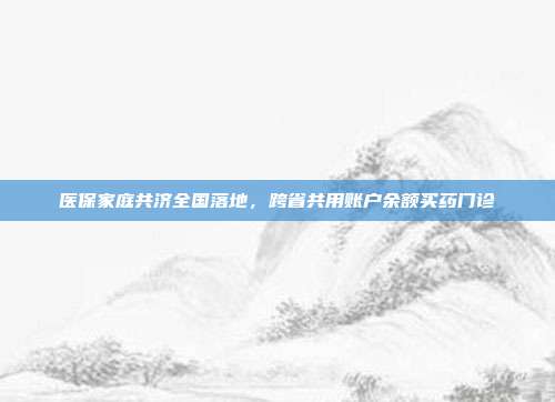 医保家庭共济全国落地，跨省共用账户余额买药门诊