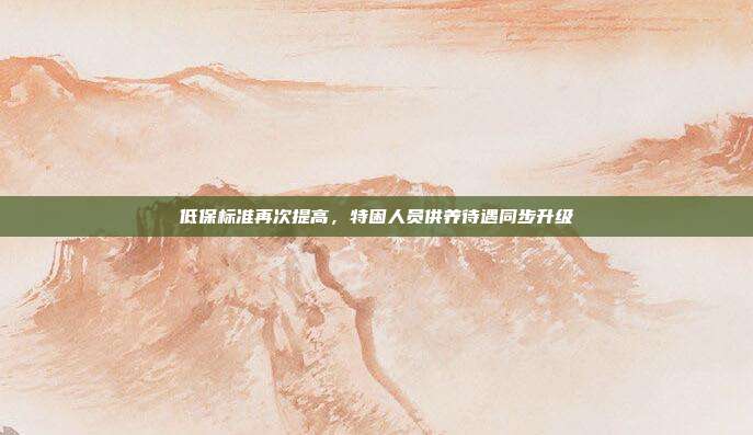 低保标准再次提高，特困人员供养待遇同步升级