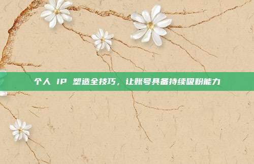 个人 IP 塑造全技巧，让账号具备持续吸粉能力