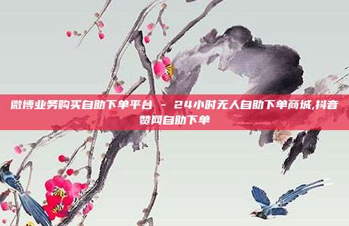 微博业务购买自助下单平台 - 24小时无人自助下单商城,抖音赞网自助下单