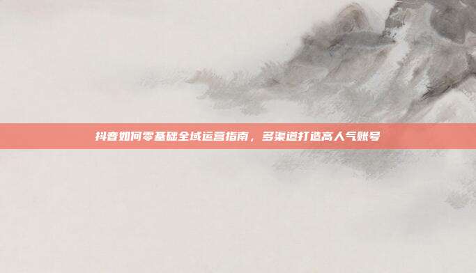 抖音如何零基础全域运营指南,多渠道打造高人气账号