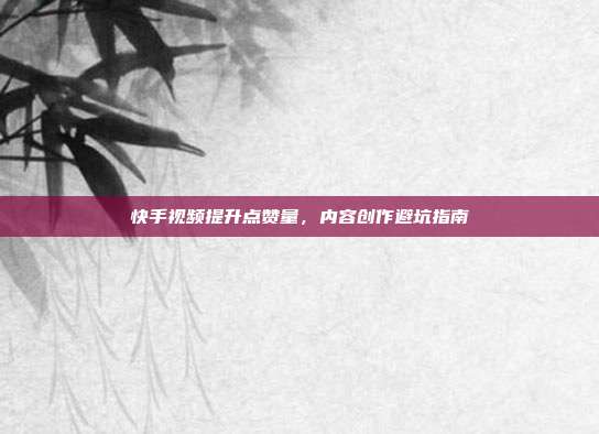 快手视频提升点赞量,内容创作避坑指南