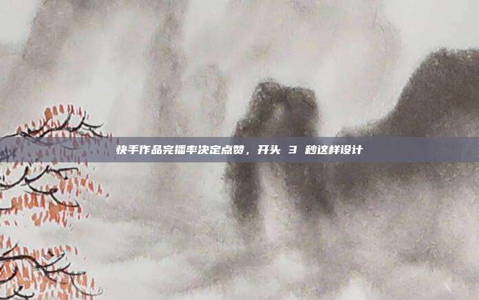 快手作品完播率决定点赞，开头 3 秒这样设计