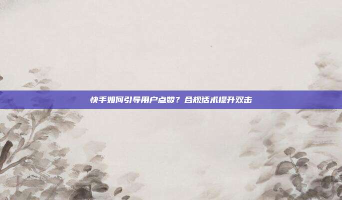 快手如何引导用户点赞?合规话术提升双击