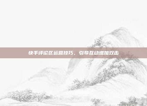 快手评论区运营技巧,引导互动增加双击