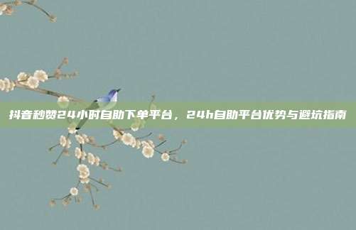 抖音秒赞24小时自助下单平台,24h自助平台优势与避坑指南
