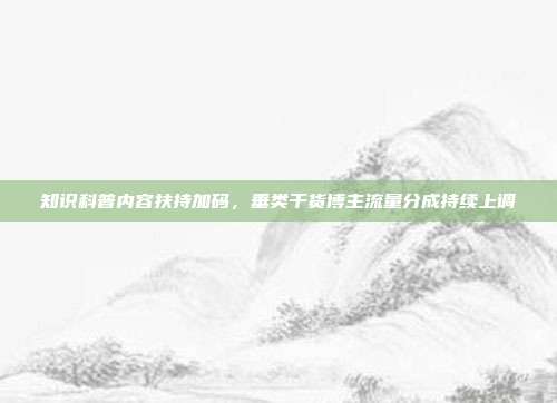知识科普内容扶持加码，垂类干货博主流量分成持续上调