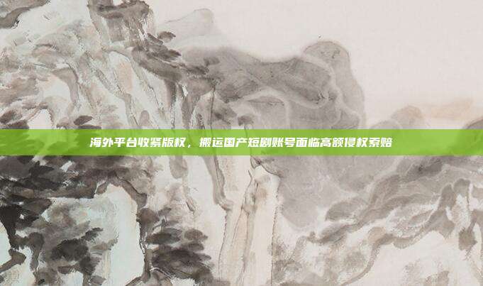 海外平台收紧版权，搬运国产短剧账号面临高额侵权索赔
