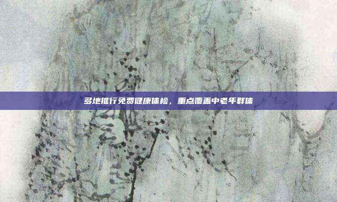 多地推行免费健康体检，重点覆盖中老年群体