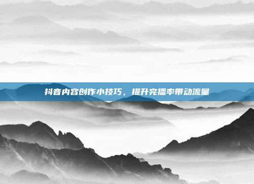 抖音内容创作小技巧,提升完播率带动流量